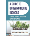 A Guide to Growing Herbs Indoors: Tips For Herb Gardens: How To Grow Herbs - Paperback
