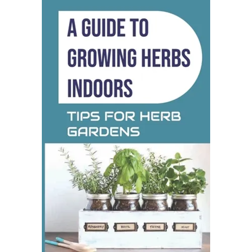 A Guide to Growing Herbs Indoors: Tips For Herb Gardens: How To Grow Herbs - Paperback